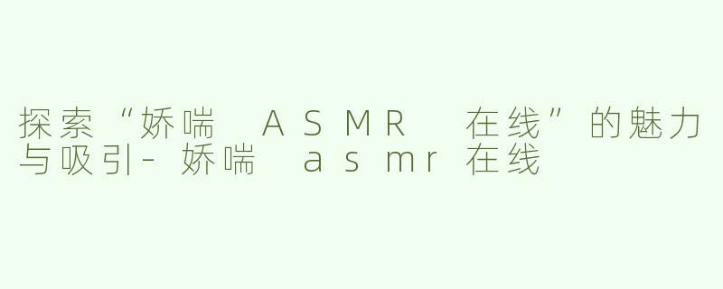 探索“娇喘 ASMR 在线”的魅力与吸引-娇喘 asmr在线