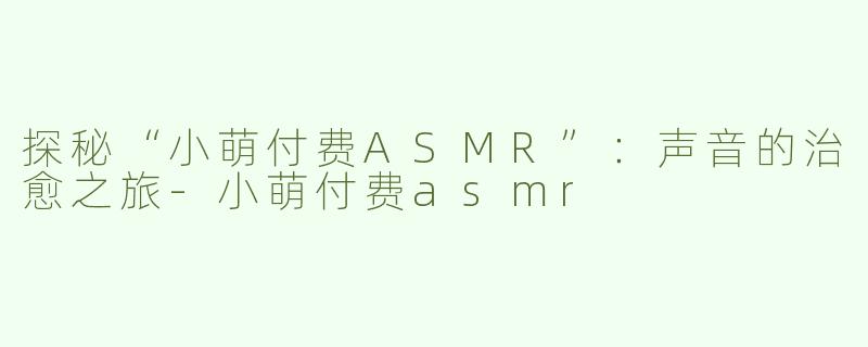 探秘“小萌付费ASMR”：声音的治愈之旅-小萌付费asmr