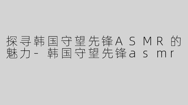 探寻韩国守望先锋ASMR的魅力-韩国守望先锋asmr