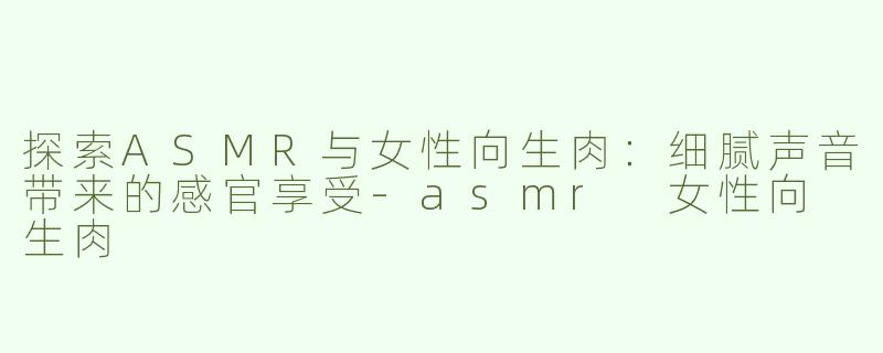 探索ASMR与女性向生肉：细腻声音带来的感官享受-asmr 女性向 生肉