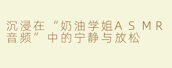 沉浸在“奶油学姐ASMR音频”中的宁静与放松