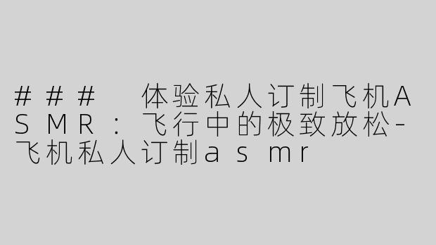 ### 体验私人订制飞机ASMR：飞行中的极致放松-飞机私人订制asmr