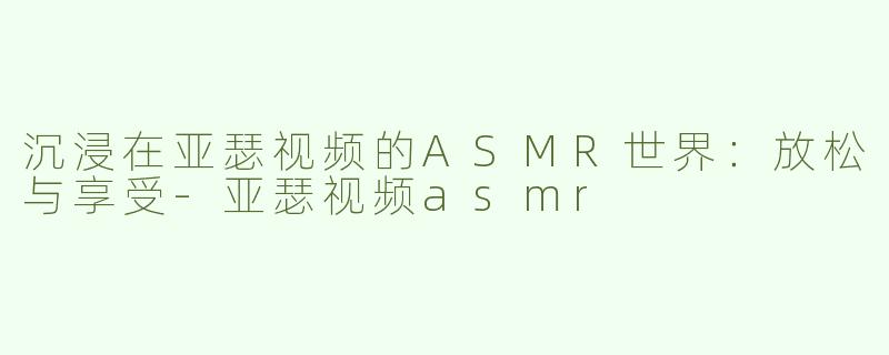 沉浸在亚瑟视频的ASMR世界：放松与享受-亚瑟视频asmr