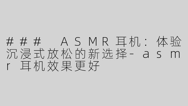 ### ASMR耳机：体验沉浸式放松的新选择-asmr耳机效果更好