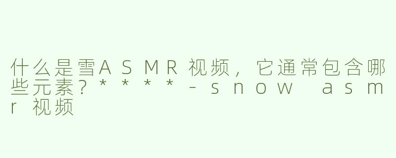 什么是雪ASMR视频，它通常包含哪些元素？****-snow asmr视频