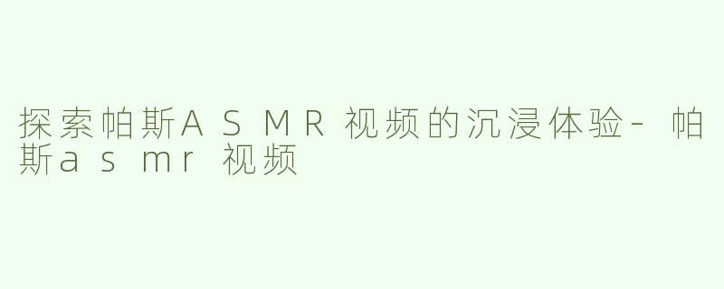 探索帕斯ASMR视频的沉浸体验-帕斯asmr视频