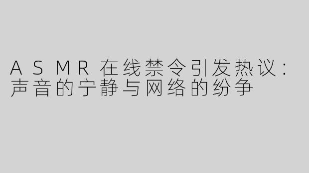ASMR在线禁令引发热议：声音的宁静与网络的纷争