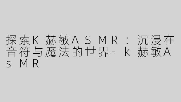 探索K赫敏ASMR：沉浸在音符与魔法的世界-k赫敏AsMR