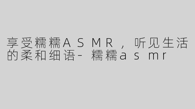 享受糯糯ASMR，听见生活的柔和细语-糯糯asmr