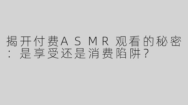揭开付费ASMR观看的秘密：是享受还是消费陷阱？