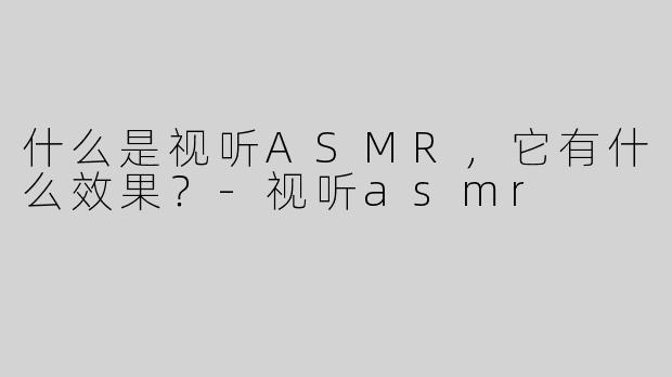什么是视听ASMR，它有什么效果？