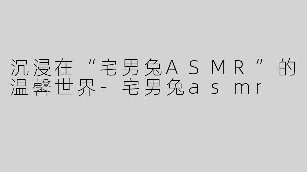沉浸在“宅男兔ASMR”的温馨世界-宅男兔asmr