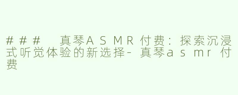 ### 真琴ASMR付费：探索沉浸式听觉体验的新选择-真琴asmr付费