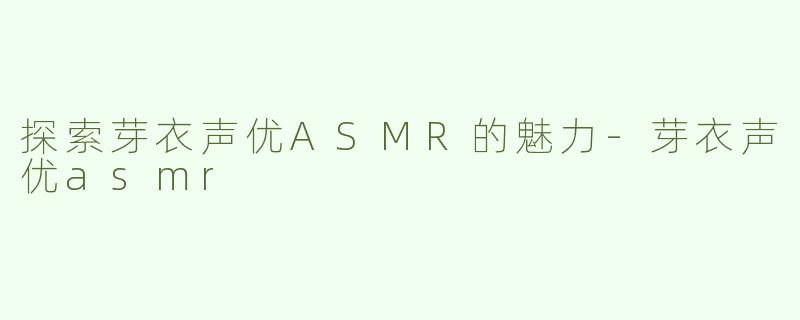 探索芽衣声优ASMR的魅力-芽衣声优asmr