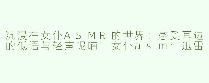 沉浸在女仆ASMR的世界：感受耳边的低语与轻声呢喃-女仆asmr迅雷