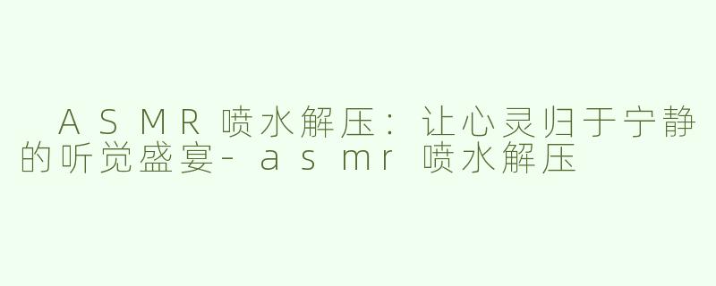  ASMR喷水解压：让心灵归于宁静的听觉盛宴-asmr喷水解压