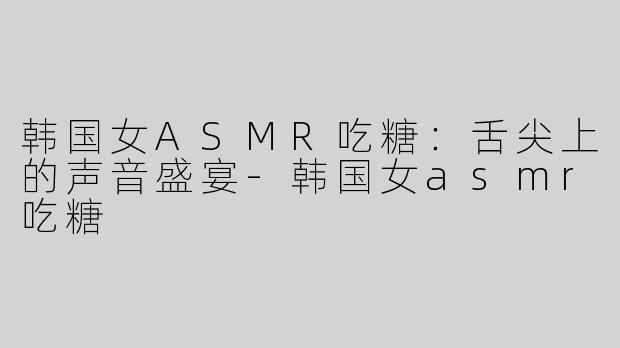 韩国女ASMR吃糖：舌尖上的声音盛宴-韩国女asmr吃糖
