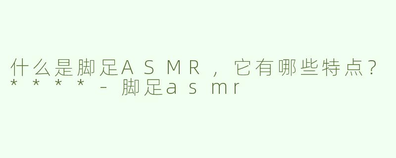 什么是脚足ASMR，它有哪些特点？****