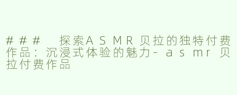 ### 探索ASMR贝拉的独特付费作品：沉浸式体验的魅力-asmr贝拉付费作品