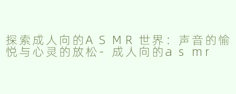 探索成人向的ASMR世界：声音的愉悦与心灵的放松-成人向的asmr