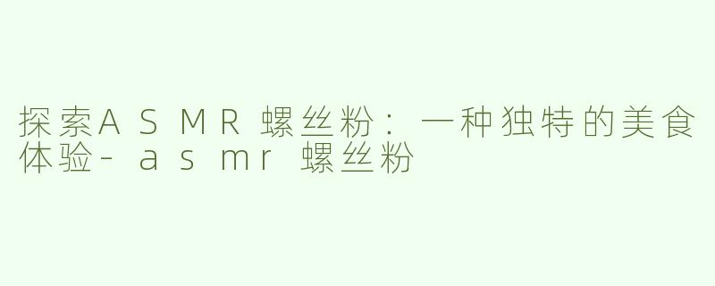 探索ASMR螺丝粉：一种独特的美食体验-asmr螺丝粉