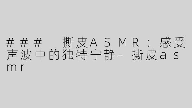 ### 撕皮ASMR：感受声波中的独特宁静-撕皮asmr