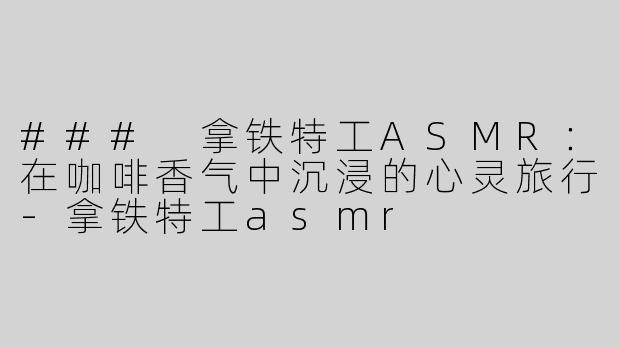 ### 拿铁特工ASMR：在咖啡香气中沉浸的心灵旅行-拿铁特工asmr