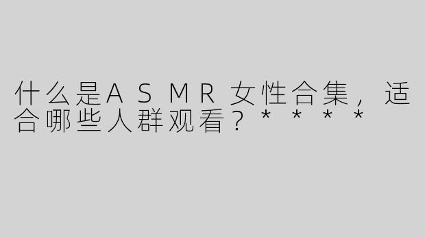 什么是ASMR女性合集，适合哪些人群观看？****