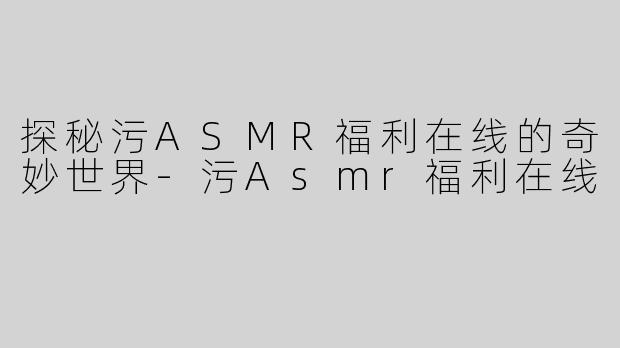 探秘污ASMR福利在线的奇妙世界-污Asmr福利在线