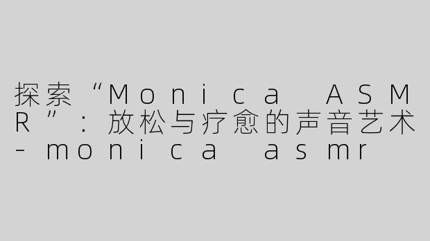 探索“Monica ASMR”：放松与疗愈的声音艺术-monica asmr