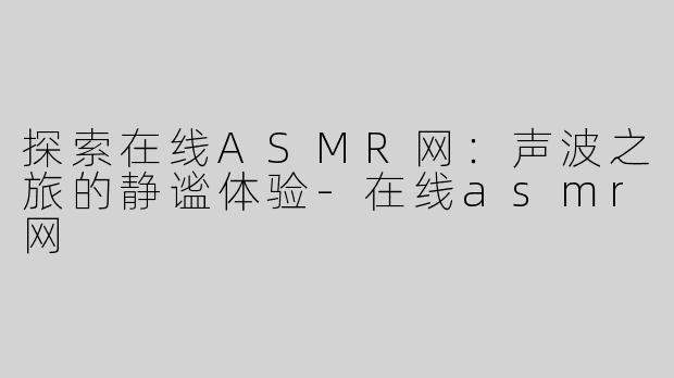 探索在线ASMR网：声波之旅的静谧体验-在线asmr网