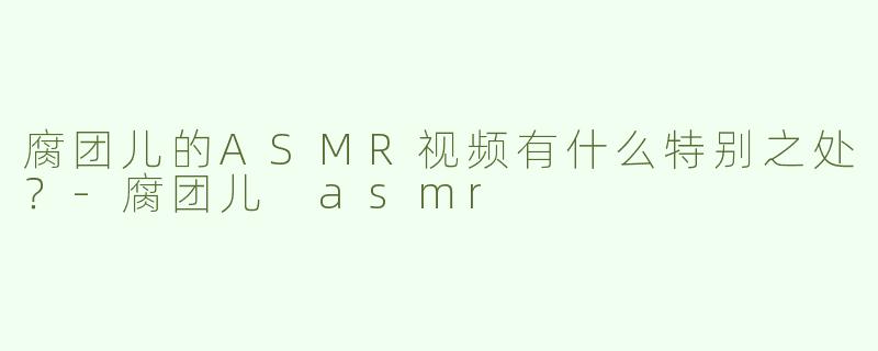 腐团儿的ASMR视频有什么特别之处？