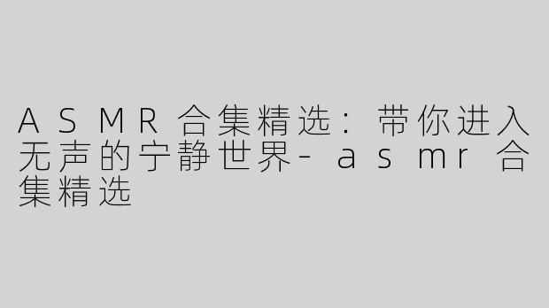 ASMR合集精选：带你进入无声的宁静世界-asmr合集精选