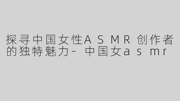 探寻中国女性ASMR创作者的独特魅力-中国女asmr