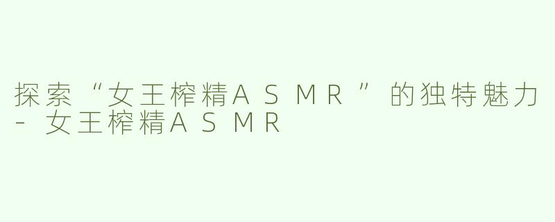 探索“女王榨精ASMR”的独特魅力-女王榨精ASMR
