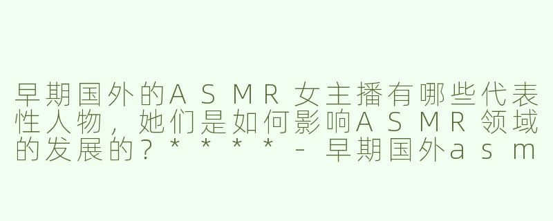 早期国外的ASMR女主播有哪些代表性人物，她们是如何影响ASMR领域的发展的？****