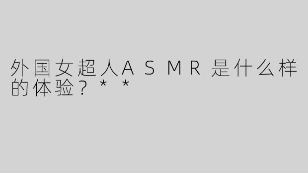 外国女超人ASMR是什么样的体验？**