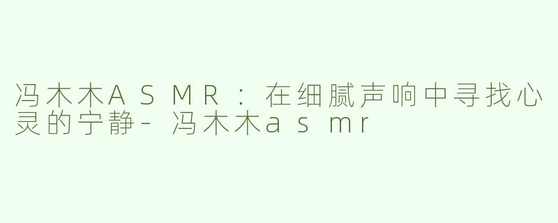 冯木木ASMR：在细腻声响中寻找心灵的宁静-冯木木asmr