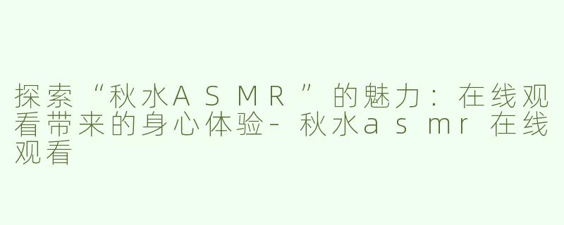 探索“秋水ASMR”的魅力：在线观看带来的身心体验-秋水asmr在线观看