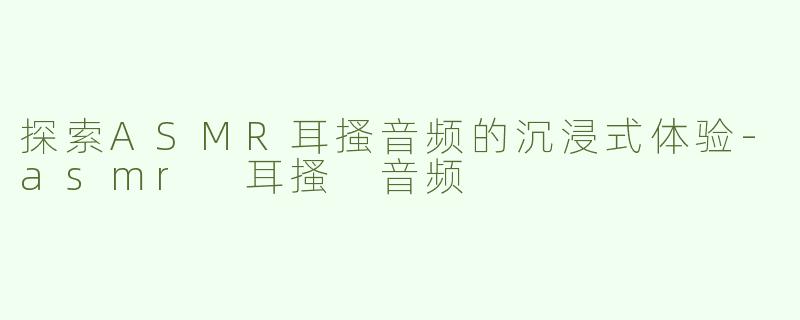 探索ASMR耳搔音频的沉浸式体验-asmr 耳搔 音频