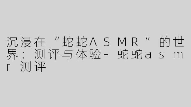 沉浸在“蛇蛇ASMR”的世界：测评与体验-蛇蛇asmr测评