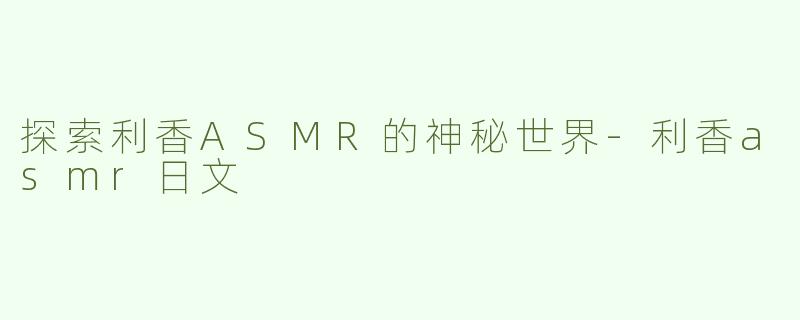 探索利香ASMR的神秘世界-利香asmr日文