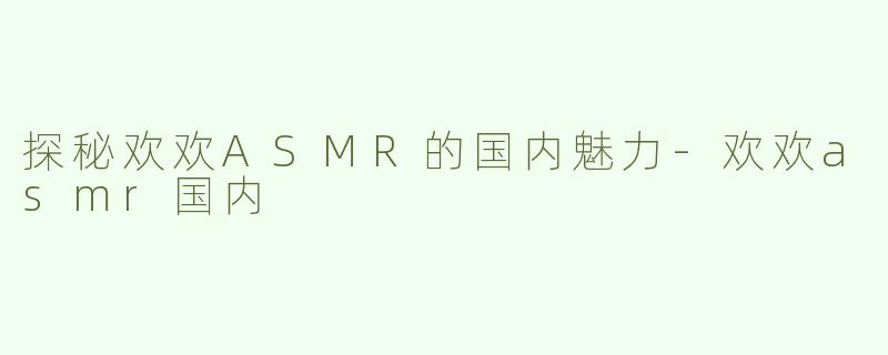 探秘欢欢ASMR的国内魅力