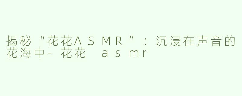 揭秘“花花ASMR”：沉浸在声音的花海中-花花 asmr