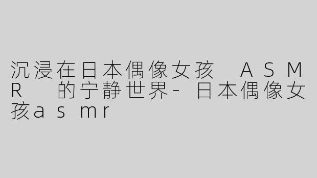 沉浸在日本偶像女孩 ASMR 的宁静世界-日本偶像女孩asmr