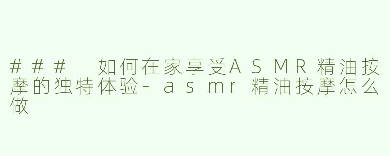 ### 如何在家享受ASMR精油按摩的独特体验-asmr精油按摩怎么做