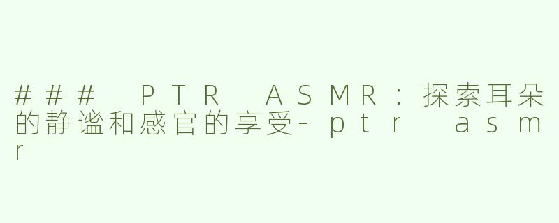 ### PTR ASMR：探索耳朵的静谧和感官的享受-ptr asmr