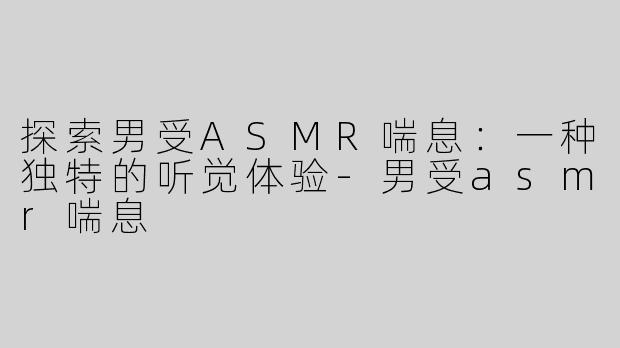 探索男受ASMR喘息：一种独特的听觉体验-男受asmr喘息