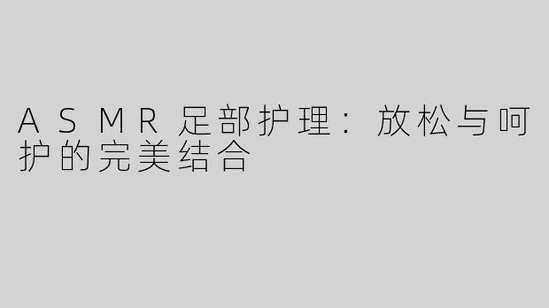 ASMR足部护理：放松与呵护的完美结合