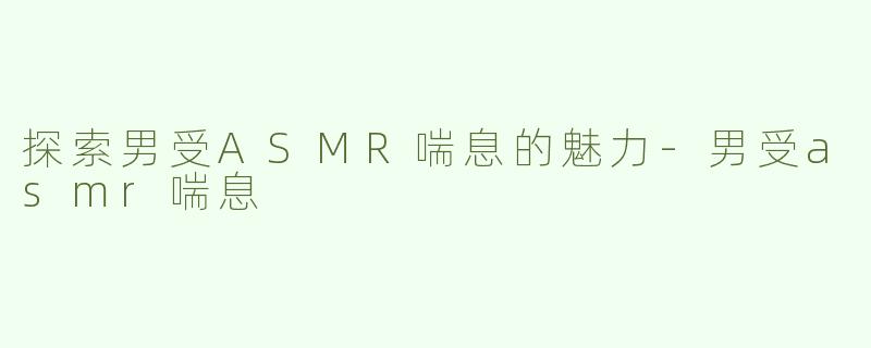 探索男受ASMR喘息的魅力-男受asmr喘息